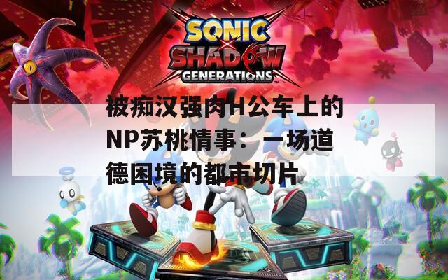 被痴汉强肉H公车上的NP苏桃情事：一场道德困境的都市切片