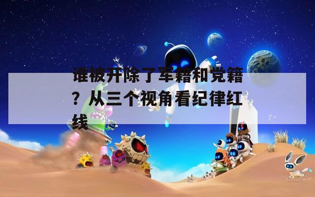 谁被开除了军籍和党籍？从三个视角看纪律红线