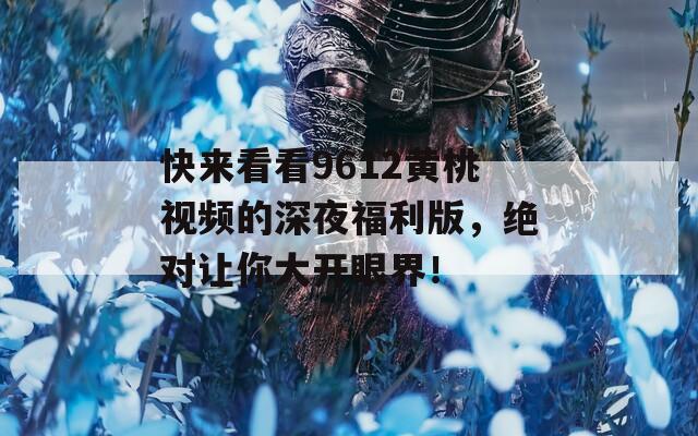 快来看看9612黄桃视频的深夜福利版，绝对让你大开眼界！