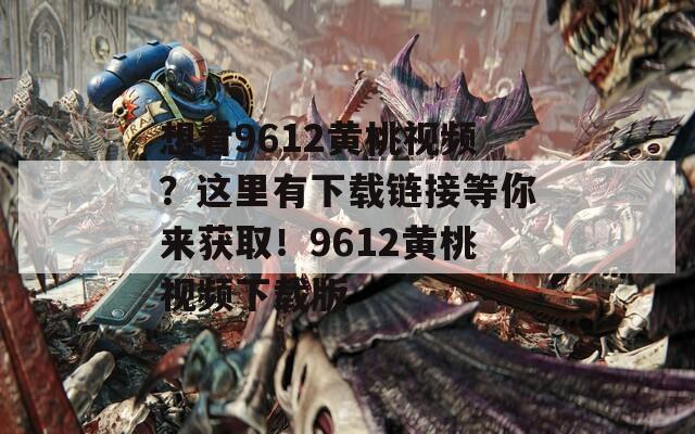 想看9612黄桃视频？这里有下载链接等你来获取！9612黄桃视频下载版