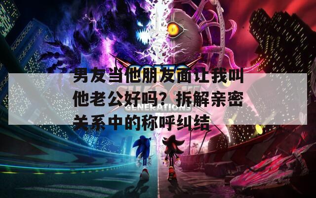 男友当他朋友面让我叫他老公好吗？拆解亲密关系中的称呼纠结