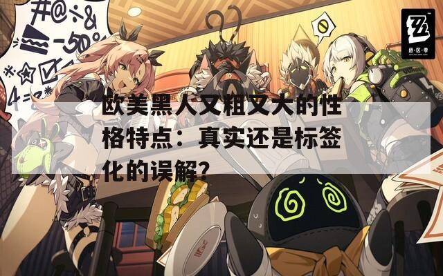 欧美黑人又粗又大的性格特点：真实还是标签化的误解？