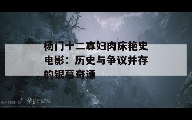 杨门十二寡妇肉床艳史电影：历史与争议并存的银幕奇谭