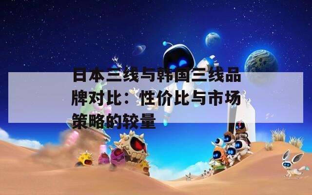 日本三线与韩国三线品牌对比：性价比与市场策略的较量