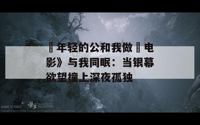 巜年轻的公和我做愛电影》与我同眠：当银幕欲望撞上深夜孤独