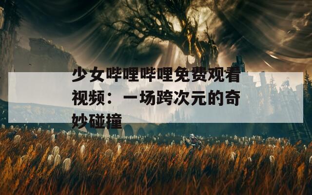 少女哔哩哔哩免费观看视频：一场跨次元的奇妙碰撞