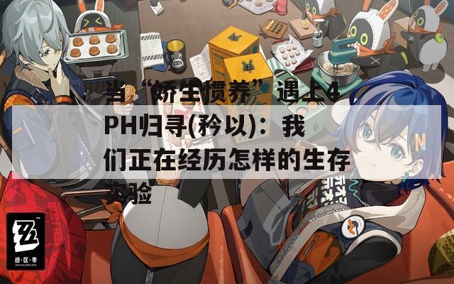 当“娇生惯养”遇上4PH归寻(矜以)：我们正在经历怎样的生存实验
