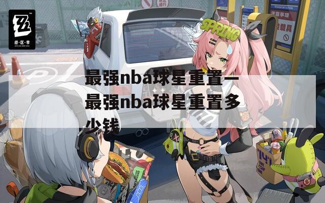 最强nba球星重置—最强nba球星重置多少钱