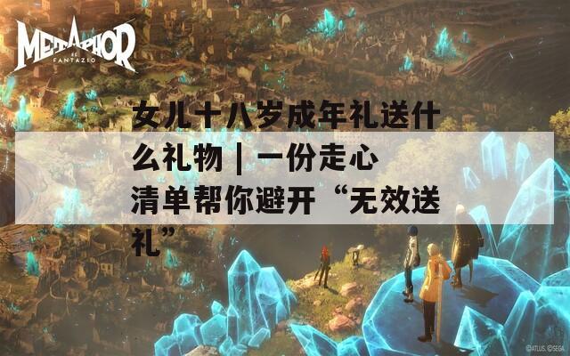 女儿十八岁成年礼送什么礼物 | 一份走心清单帮你避开“无效送礼”