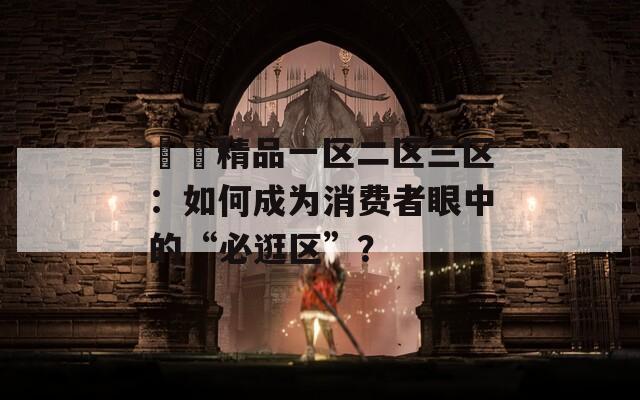 國產精品一区二区三区：如何成为消费者眼中的“必逛区”？