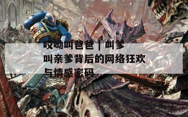 哎呦叫爸爸 | 叫爹叫亲爹背后的网络狂欢与情感密码