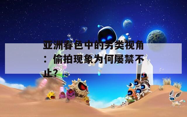 亚洲春色中的另类视角：偷拍现象为何屡禁不止？