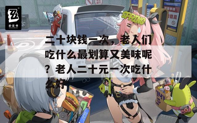 二十块钱一次，老人们吃什么最划算又美味呢？老人二十元一次吃什么好