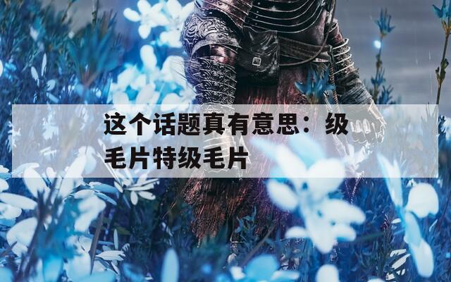 这个话题真有意思：级毛片特级毛片