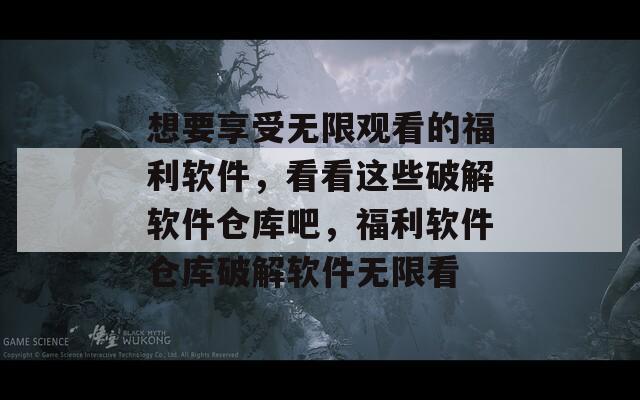 想要享受无限观看的福利软件，看看这些破解软件仓库吧，福利软件仓库破解软件无限看
