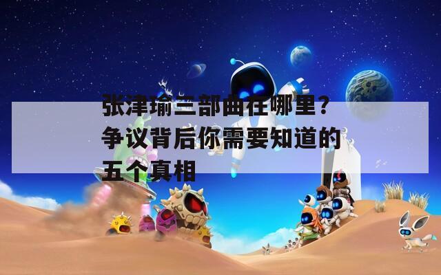 张津瑜三部曲在哪里？争议背后你需要知道的五个真相