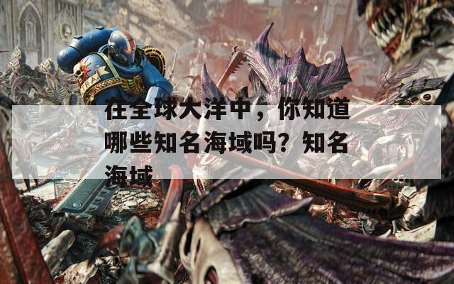 在全球大洋中，你知道哪些知名海域吗？知名海域