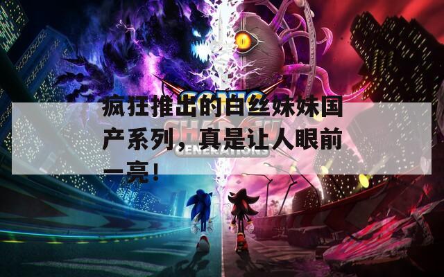 疯狂推出的白丝妹妹国产系列，真是让人眼前一亮！