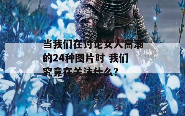 当我们在讨论女人高潮的24种图片时 我们究竟在关注什么？