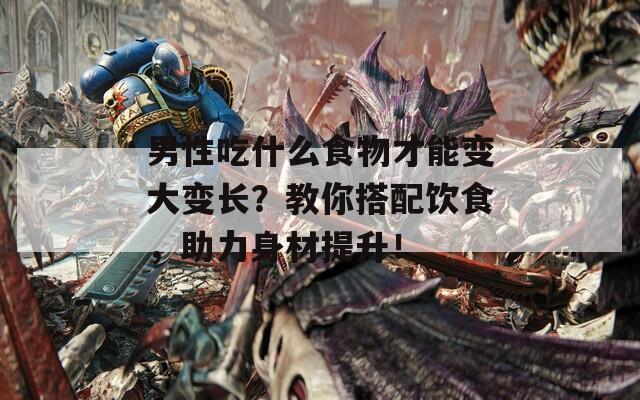 男性吃什么食物才能变大变长？教你搭配饮食，助力身材提升！