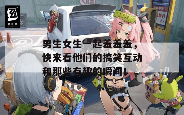 男生女生一起羞羞羞，快来看他们的搞笑互动和那些有趣的瞬间！