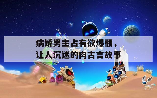 病娇男主占有欲爆棚，让人沉迷的肉古言故事