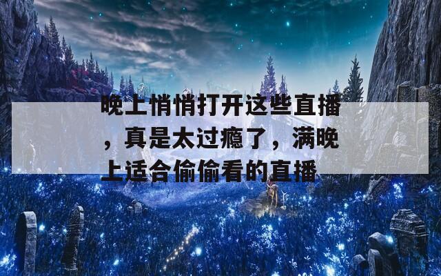 晚上悄悄打开这些直播，真是太过瘾了，满晚上适合偷偷看的直播