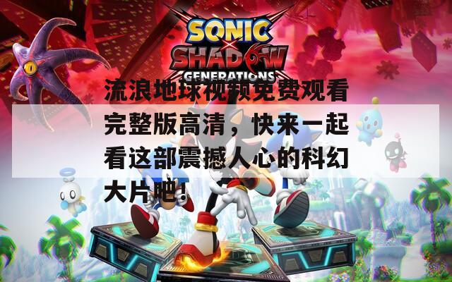 流浪地球视频免费观看完整版高清，快来一起看这部震撼人心的科幻大片吧！