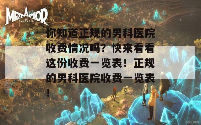 你知道正规的男科医院收费情况吗？快来看看这份收费一览表！正规的男科医院收费一览表！