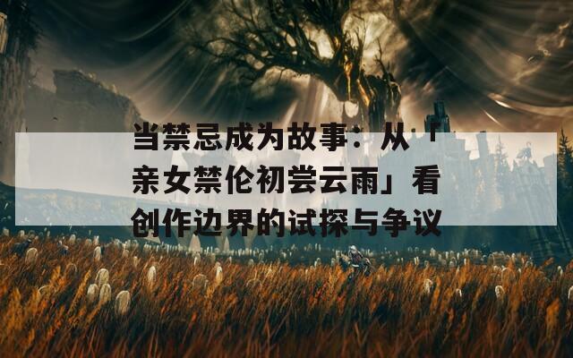 当禁忌成为故事：从「亲女禁伦初尝云雨」看创作边界的试探与争议