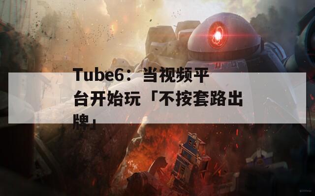 Tube6：当视频平台开始玩「不按套路出牌」