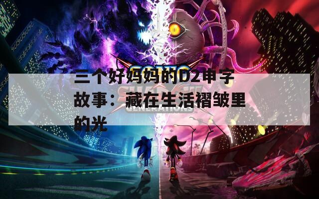 三个好妈妈的D2申字故事：藏在生活褶皱里的光