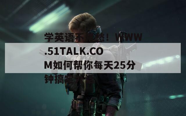 学英语不用愁！WWW.51TALK.COM如何帮你每天25分钟搞定外语