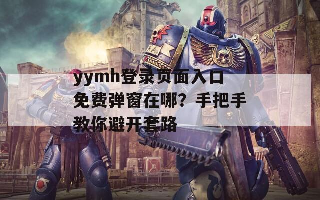 yymh登录页面入口免费弹窗在哪？手把手教你避开套路