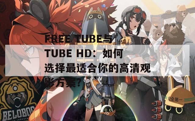 FREE TUBE与TUBE HD：如何选择最适合你的高清观影方案？