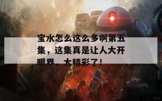 宝水怎么这么多啊第五集，这集真是让人大开眼界，太精彩了！