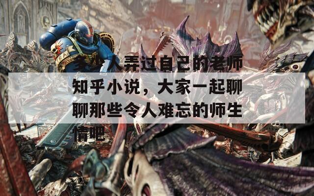 多少人弄过自己的老师知乎小说，大家一起聊聊那些令人难忘的师生情吧