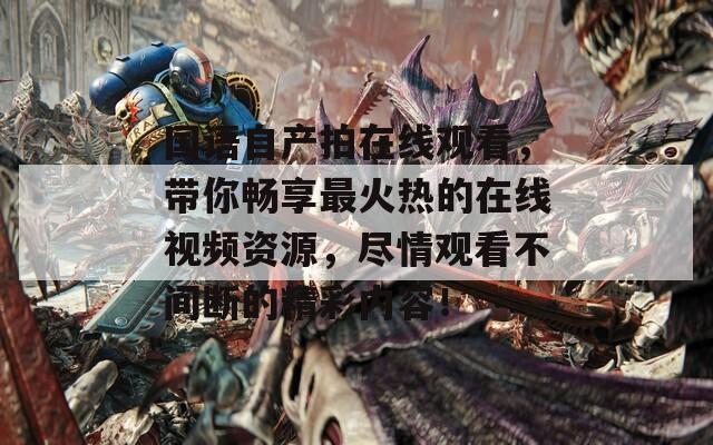 国语自产拍在线观看，带你畅享最火热的在线视频资源，尽情观看不间断的精彩内容！