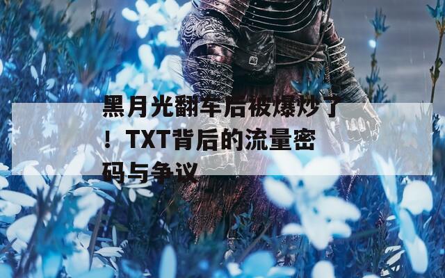 黑月光翻车后被爆炒了！TXT背后的流量密码与争议