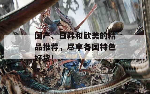 国产、日韩和欧美的精品推荐，尽享各国特色好货！