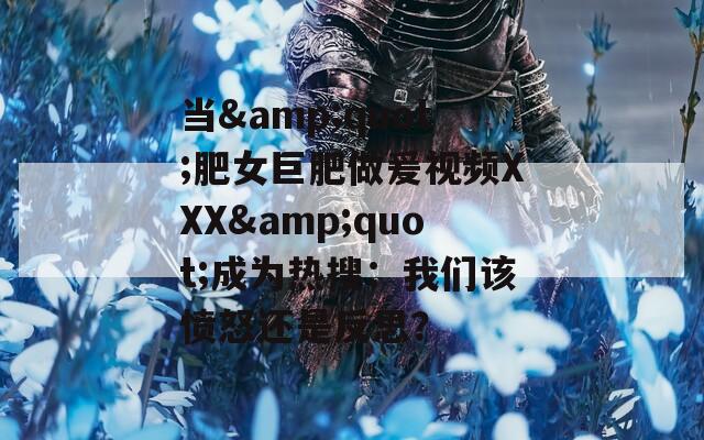 当&quot;肥女巨肥做爰视频XXX&quot;成为热搜：我们该愤怒还是反思？