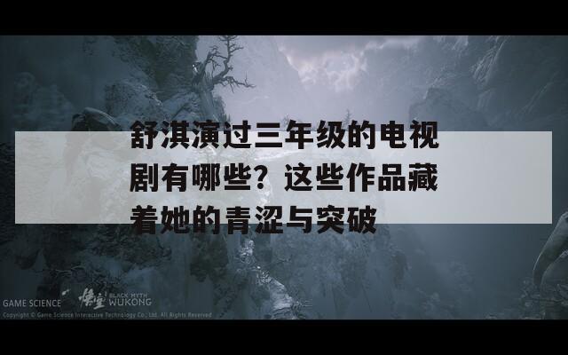 舒淇演过三年级的电视剧有哪些？这些作品藏着她的青涩与突破