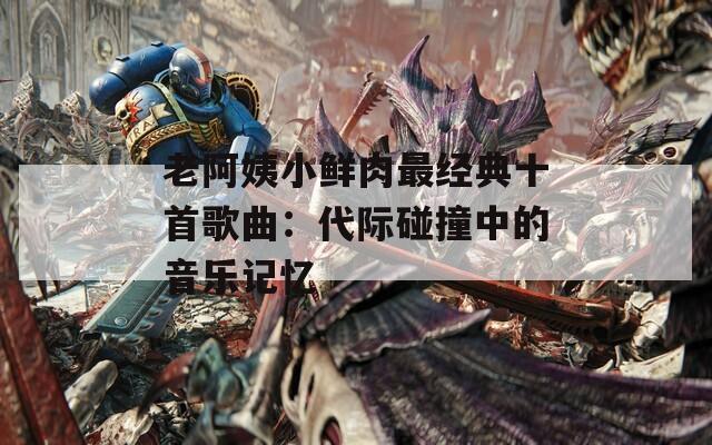 老阿姨小鲜肉最经典十首歌曲：代际碰撞中的音乐记忆