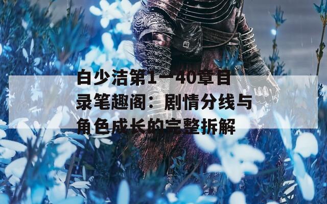 白少洁第1一40章目录笔趣阁：剧情分线与角色成长的完整拆解