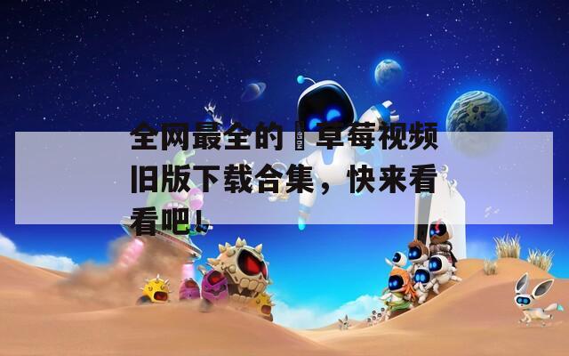 全网最全的卍草莓视频旧版下载合集，快来看看吧！