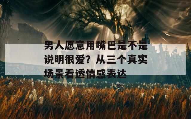 男人愿意用嘴巴是不是说明很爱？从三个真实场景看透情感表达