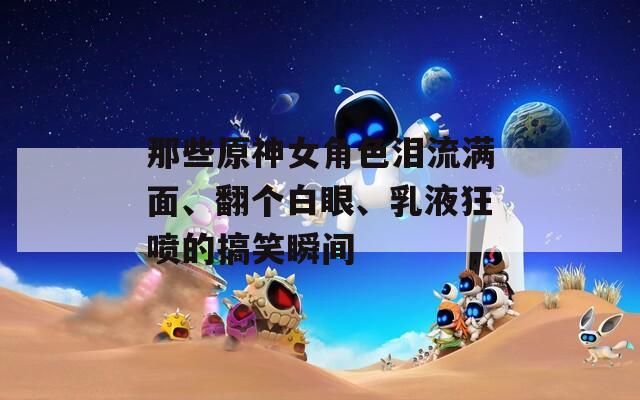 那些原神女角色泪流满面、翻个白眼、乳液狂喷的搞笑瞬间