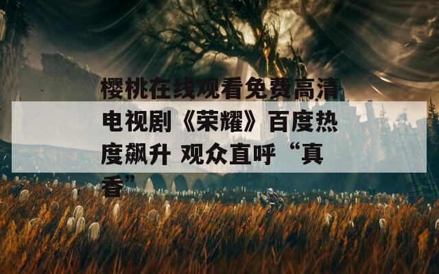 樱桃在线观看免费高清电视剧《荣耀》百度热度飙升 观众直呼“真香”