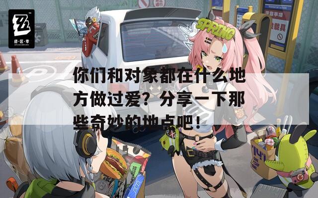 你们和对象都在什么地方做过爱？分享一下那些奇妙的地点吧！