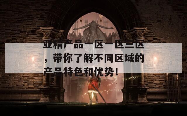 亚精产品一区一区三区，带你了解不同区域的产品特色和优势！